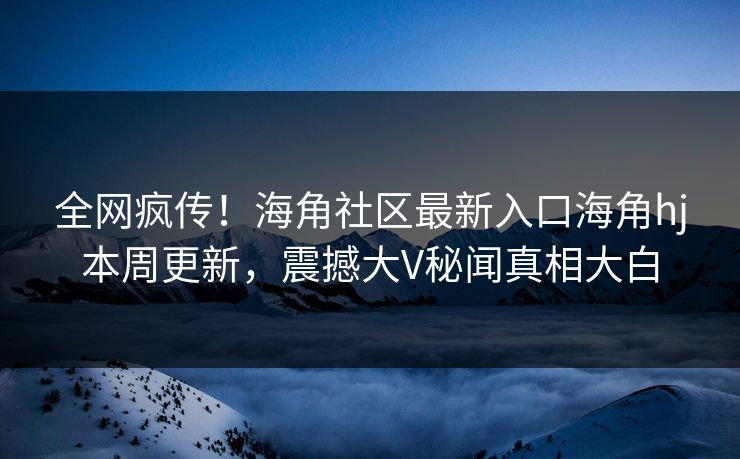全网疯传！海角社区最新入口海角hj本周更新，震撼大V秘闻真相大白