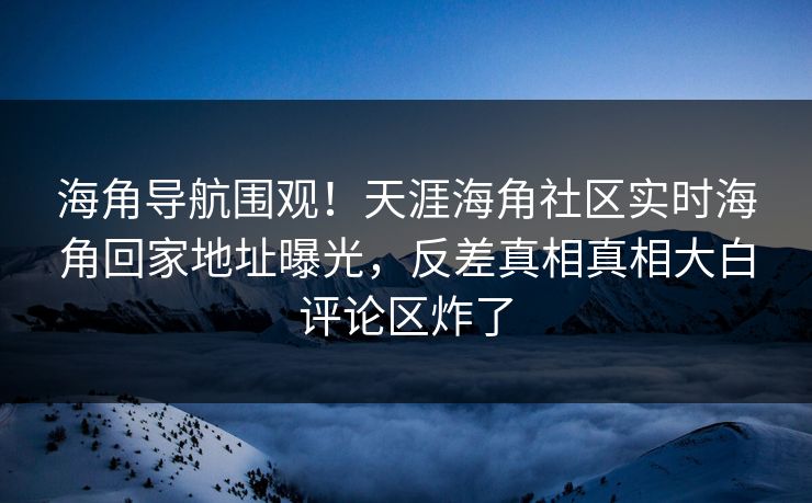 海角导航围观！天涯海角社区实时海角回家地址曝光，反差真相真相大白评论区炸了