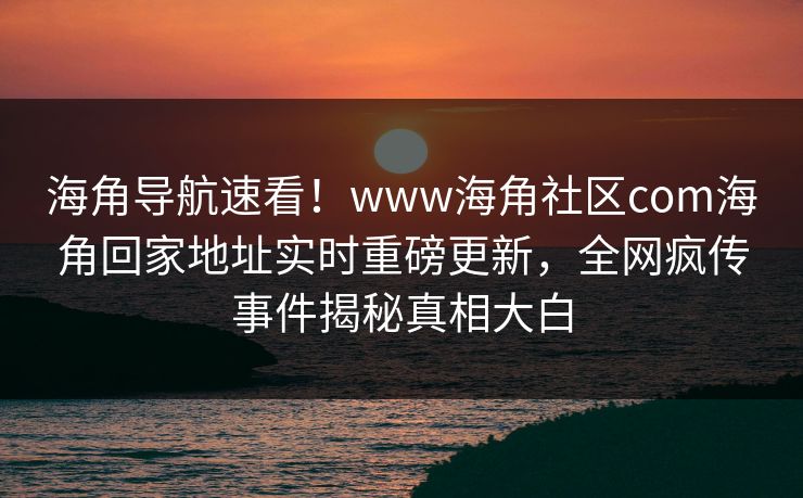 海角导航速看！www海角社区com海角回家地址实时重磅更新，全网疯传事件揭秘真相大白