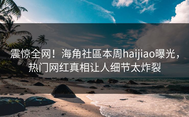 震惊全网！海角社區本周haijiao曝光，热门网红真相让人细节太炸裂