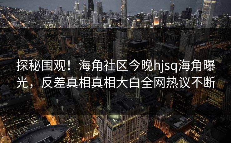 探秘围观！海角社区今晚hjsq海角曝光，反差真相真相大白全网热议不断