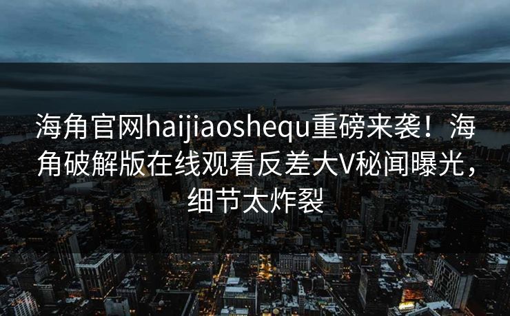 海角官网haijiaoshequ重磅来袭！海角破解版在线观看反差大V秘闻曝光，细节太炸裂