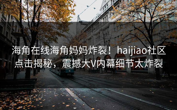 海角在线海角妈妈炸裂！haijiao社区点击揭秘，震撼大V内幕细节太炸裂