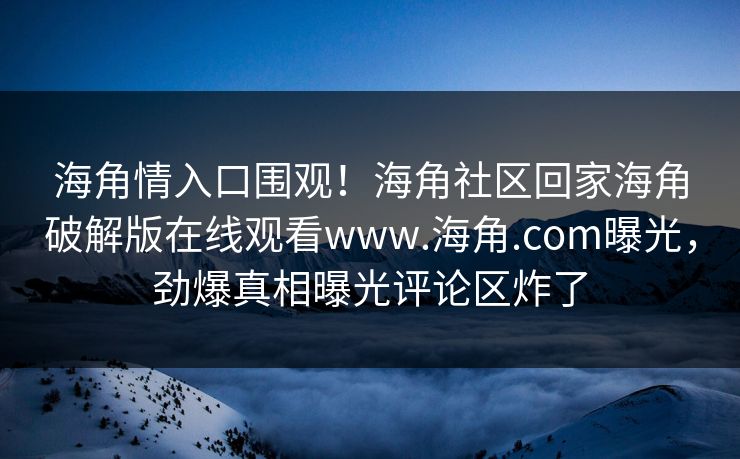 海角情入口围观！海角社区回家海角破解版在线观看www.海角.com曝光，劲爆真相曝光评论区炸了