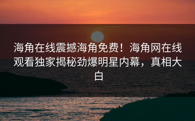 海角在线震撼海角免费！海角网在线观看独家揭秘劲爆明星内幕，真相大白