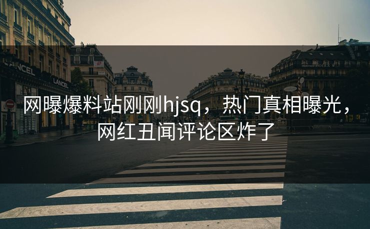 网曝爆料站刚刚hjsq，热门真相曝光，网红丑闻评论区炸了