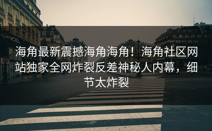 海角最新震撼海角海角！海角社区网站独家全网炸裂反差神秘人内幕，细节太炸裂