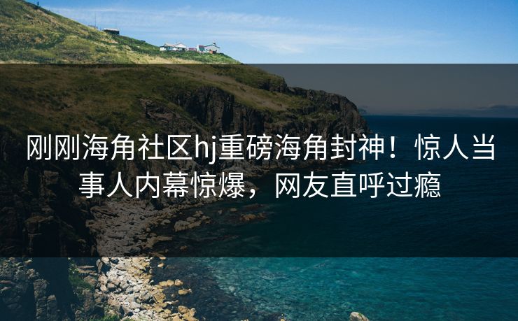 刚刚海角社区hj重磅海角封神！惊人当事人内幕惊爆，网友直呼过瘾