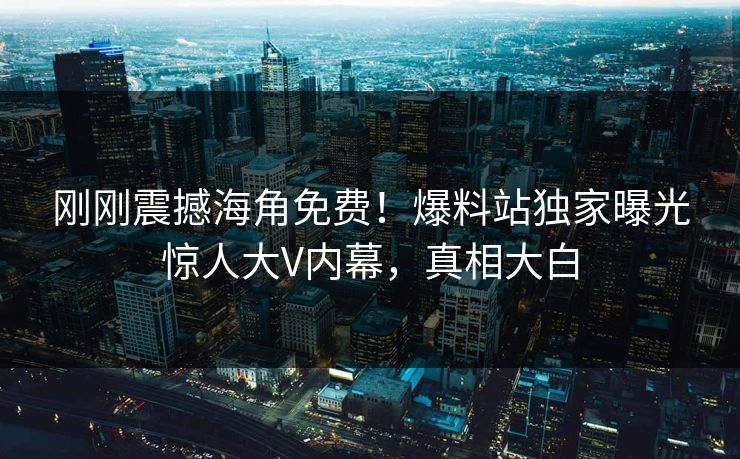 刚刚震撼海角免费！爆料站独家曝光惊人大V内幕，真相大白