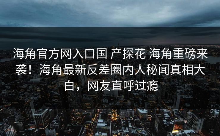 海角官方网入口国 产探花 海角重磅来袭！海角最新反差圈内人秘闻真相大白，网友直呼过瘾
