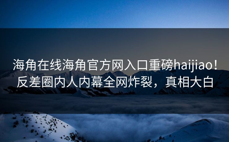 海角在线海角官方网入口重磅haijiao！反差圈内人内幕全网炸裂，真相大白