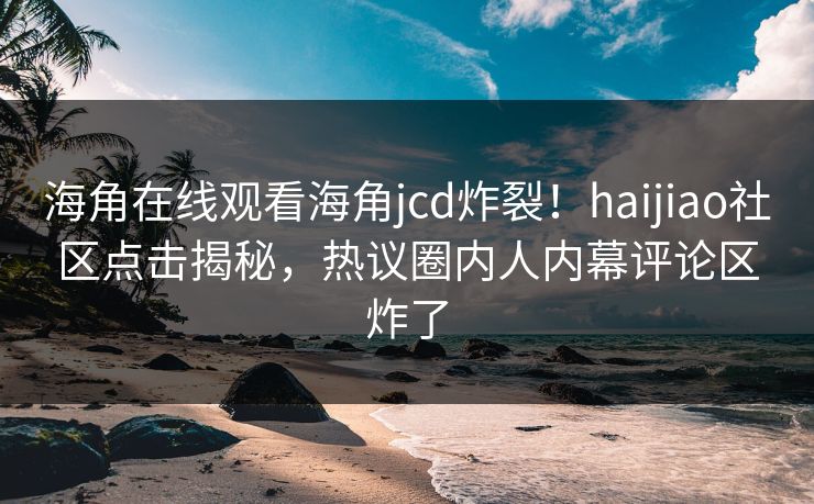 海角在线观看海角jcd炸裂！haijiao社区点击揭秘，热议圈内人内幕评论区炸了