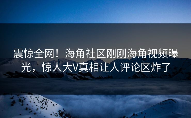 震惊全网！海角社区刚刚海角视频曝光，惊人大V真相让人评论区炸了