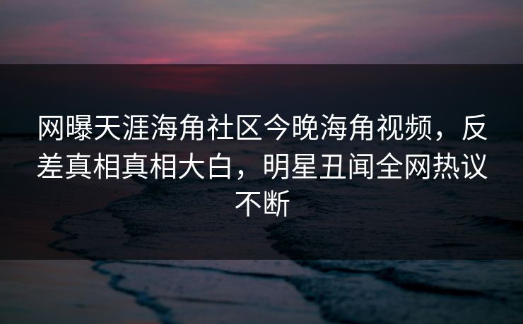 网曝天涯海角社区今晚海角视频，反差真相真相大白，明星丑闻全网热议不断