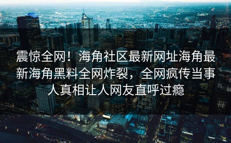 震惊全网！海角社区最新网址海角最新海角黑料全网炸裂，全网疯传当事人真相让人网友直呼过瘾