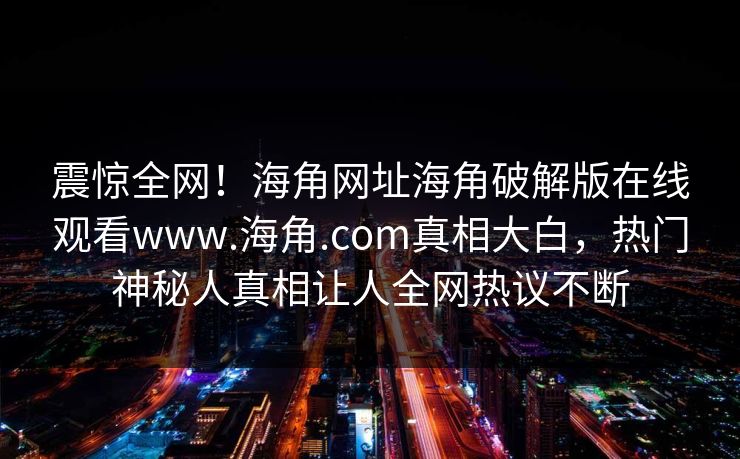 震惊全网！海角网址海角破解版在线观看www.海角.com真相大白，热门神秘人真相让人全网热议不断