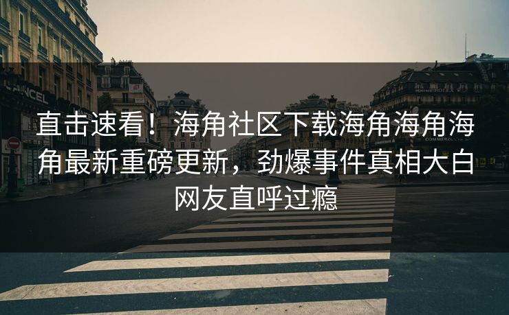 直击速看！海角社区下载海角海角海角最新重磅更新，劲爆事件真相大白网友直呼过瘾
