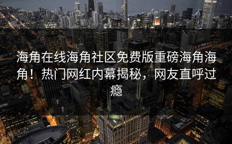 海角在线海角社区免费版重磅海角海角！热门网红内幕揭秘，网友直呼过瘾