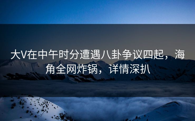 大V在中午时分遭遇八卦争议四起，海角全网炸锅，详情深扒