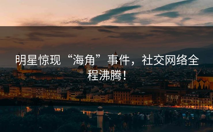 明星惊现“海角”事件，社交网络全程沸腾！