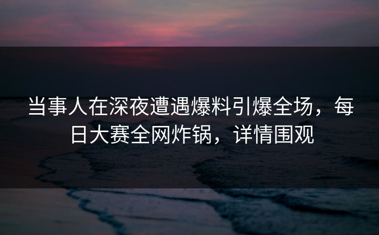 当事人在深夜遭遇爆料引爆全场，每日大赛全网炸锅，详情围观