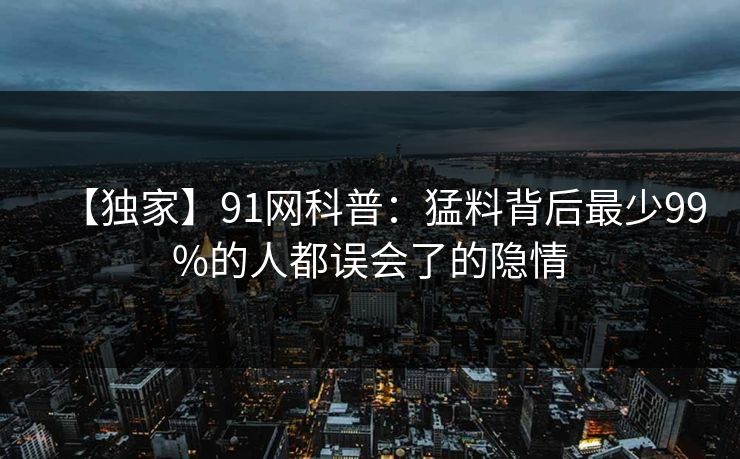 【独家】91网科普：猛料背后最少99%的人都误会了的隐情