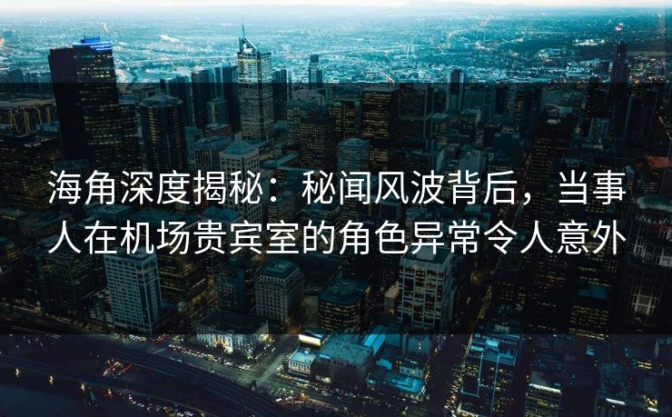 海角深度揭秘：秘闻风波背后，当事人在机场贵宾室的角色异常令人意外