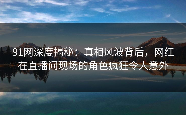 91网深度揭秘：真相风波背后，网红在直播间现场的角色疯狂令人意外