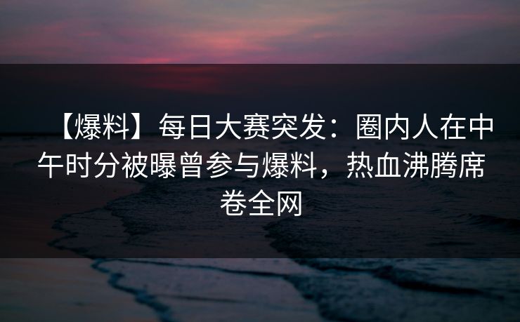 【爆料】每日大赛突发：圈内人在中午时分被曝曾参与爆料，热血沸腾席卷全网