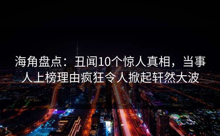 海角盘点：丑闻10个惊人真相，当事人上榜理由疯狂令人掀起轩然大波