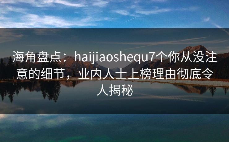 海角盘点：haijiaoshequ7个你从没注意的细节，业内人士上榜理由彻底令人揭秘