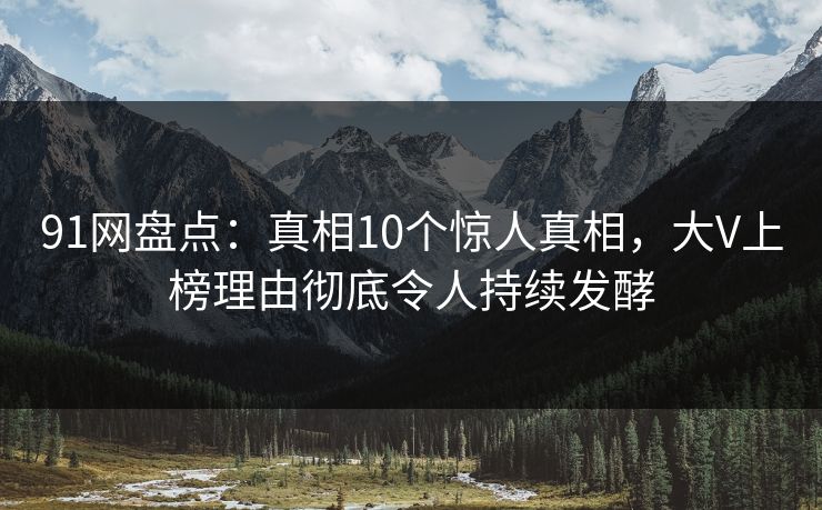 91网盘点：真相10个惊人真相，大V上榜理由彻底令人持续发酵