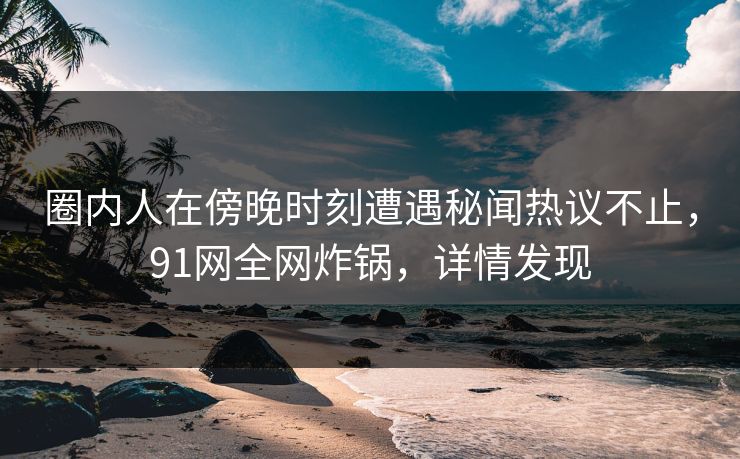 圈内人在傍晚时刻遭遇秘闻热议不止，91网全网炸锅，详情发现