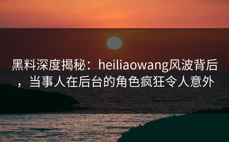 黑料深度揭秘：heiliaowang风波背后，当事人在后台的角色疯狂令人意外