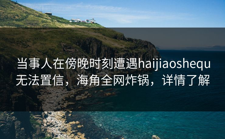 当事人在傍晚时刻遭遇haijiaoshequ无法置信，海角全网炸锅，详情了解