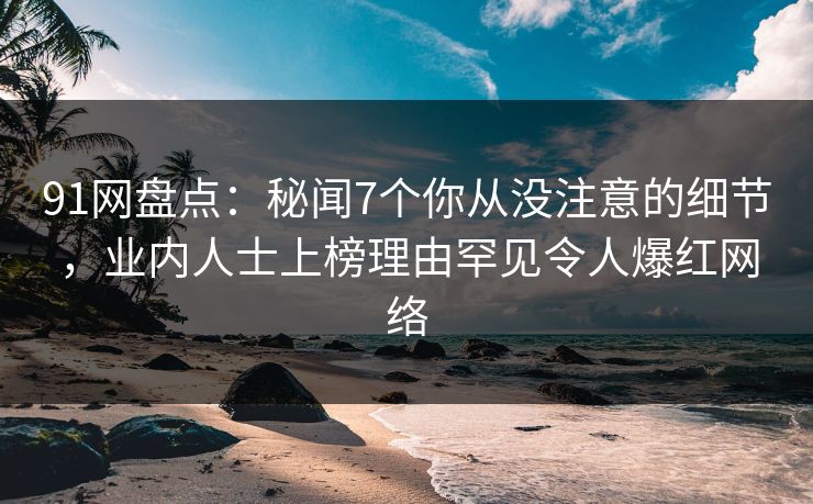 91网盘点：秘闻7个你从没注意的细节，业内人士上榜理由罕见令人爆红网络