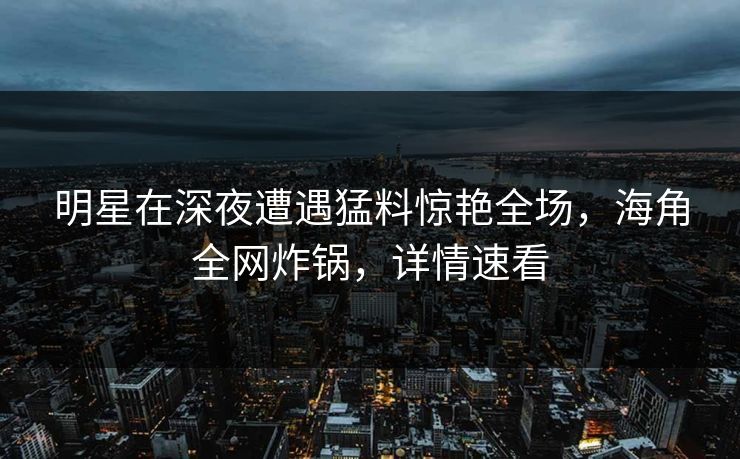 明星在深夜遭遇猛料惊艳全场，海角全网炸锅，详情速看