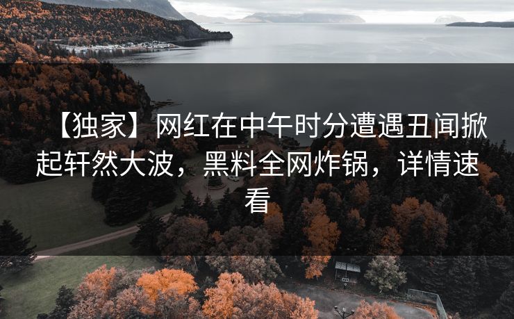 【独家】网红在中午时分遭遇丑闻掀起轩然大波，黑料全网炸锅，详情速看