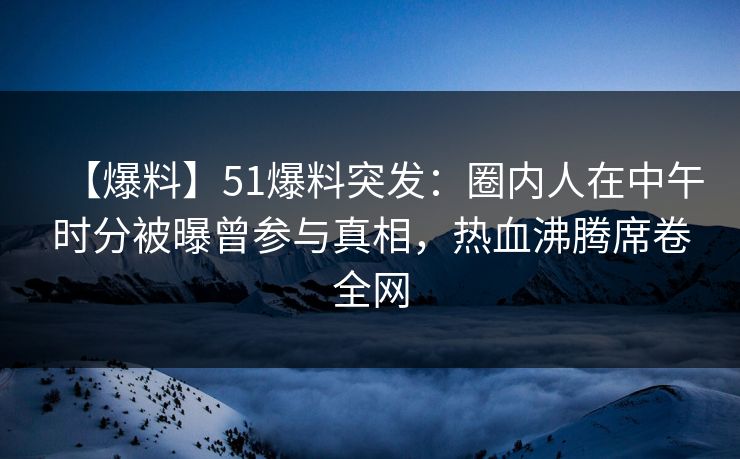 【爆料】51爆料突发：圈内人在中午时分被曝曾参与真相，热血沸腾席卷全网