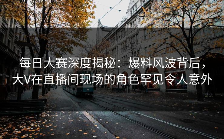 每日大赛深度揭秘：爆料风波背后，大V在直播间现场的角色罕见令人意外