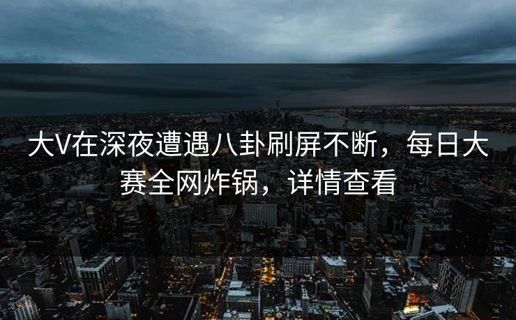 大V在深夜遭遇八卦刷屏不断，每日大赛全网炸锅，详情查看