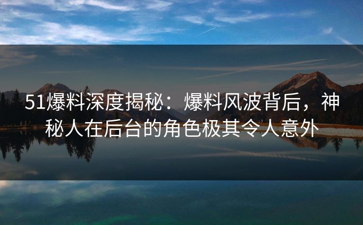 51爆料深度揭秘：爆料风波背后，神秘人在后台的角色极其令人意外