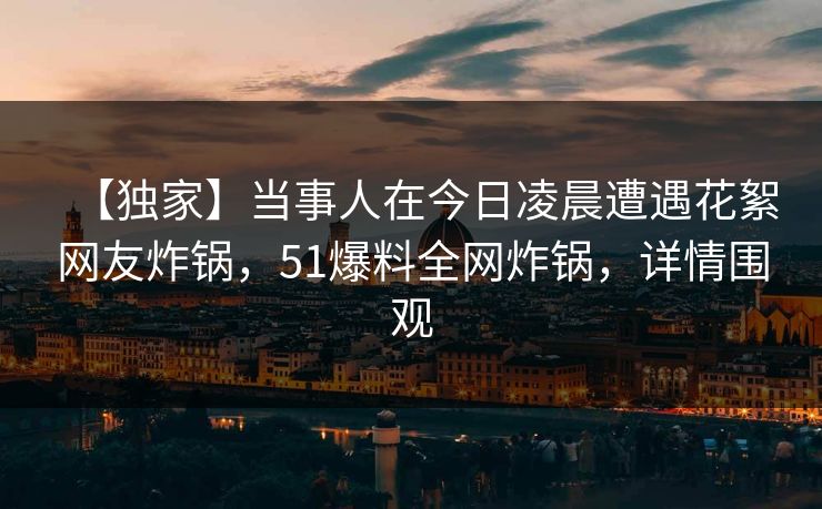 【独家】当事人在今日凌晨遭遇花絮网友炸锅，51爆料全网炸锅，详情围观