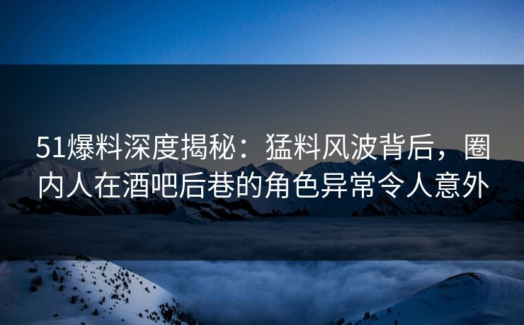 51爆料深度揭秘：猛料风波背后，圈内人在酒吧后巷的角色异常令人意外