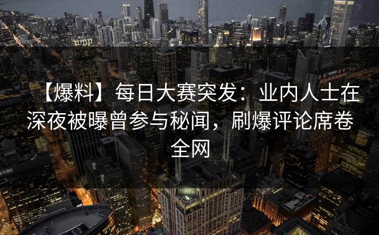 【爆料】每日大赛突发：业内人士在深夜被曝曾参与秘闻，刷爆评论席卷全网