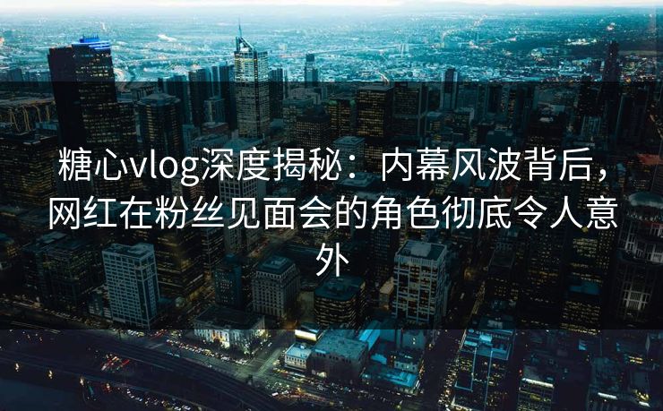 糖心vlog深度揭秘：内幕风波背后，网红在粉丝见面会的角色彻底令人意外