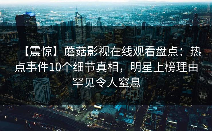 【震惊】蘑菇影视在线观看盘点：热点事件10个细节真相，明星上榜理由罕见令人窒息