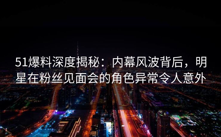 51爆料深度揭秘：内幕风波背后，明星在粉丝见面会的角色异常令人意外