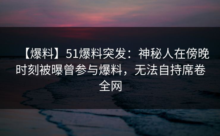 【爆料】51爆料突发：神秘人在傍晚时刻被曝曾参与爆料，无法自持席卷全网