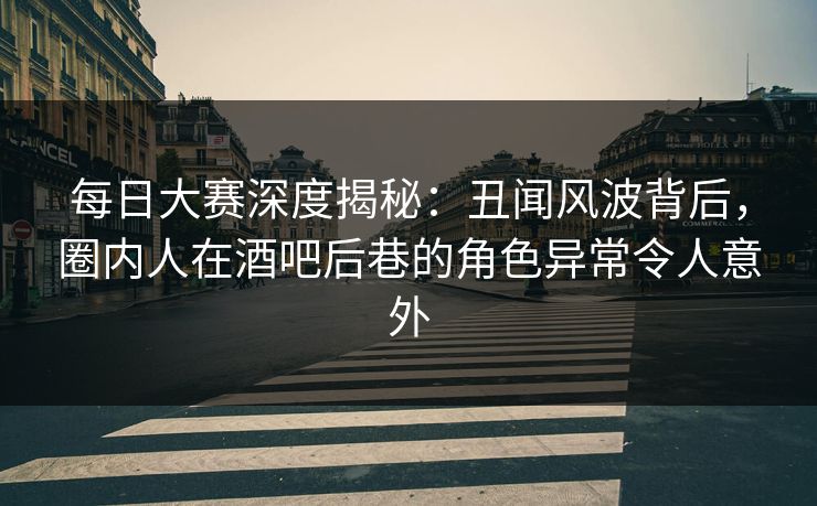 每日大赛深度揭秘：丑闻风波背后，圈内人在酒吧后巷的角色异常令人意外